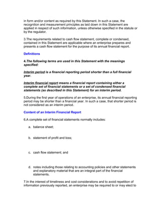 in form and/or content as required by this Statement. In such a case, the
recognition and measurement principles as laid down in this Statement are
applied in respect of such information, unless otherwise specified in the statute or
by the regulator.

3.The requirements related to cash flow statement, complete or condensed,
contained in this Statement are applicable where an enterprise prepares and
presents a cash flow statement for the purpose of its annual financial report.

Definitions

4.The following terms are used in this Statement with the meanings
specified:

Interim period is a financial reporting period shorter than a full financial
year.

Interim financial report means a financial report containing either a
complete set of financial statements or a set of condensed financial
statements (as described in this Statement) for an interim period.

5.During the first year of operations of an enterprise, its annual financial reporting
period may be shorter than a financial year. In such a case, that shorter period is
not considered as an interim period.

Content of an Interim Financial Report

6.A complete set of financial statements normally includes:

   a. balance sheet;


   b. statement of profit and loss;



   c. cash flow statement; and



   d. notes including those relating to accounting policies and other statements
      and explanatory material that are an integral part of the financial
      statements.

7.In the interest of timeliness and cost considerations and to avoid repetition of
information previously reported, an enterprise may be required to or may elect to
 