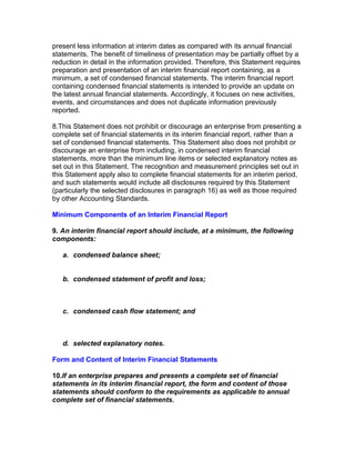 present less information at interim dates as compared with its annual financial
statements. The benefit of timeliness of presentation may be partially offset by a
reduction in detail in the information provided. Therefore, this Statement requires
preparation and presentation of an interim financial report containing, as a
minimum, a set of condensed financial statements. The interim financial report
containing condensed financial statements is intended to provide an update on
the latest annual financial statements. Accordingly, it focuses on new activities,
events, and circumstances and does not duplicate information previously
reported.

8.This Statement does not prohibit or discourage an enterprise from presenting a
complete set of financial statements in its interim financial report, rather than a
set of condensed financial statements. This Statement also does not prohibit or
discourage an enterprise from including, in condensed interim financial
statements, more than the minimum line items or selected explanatory notes as
set out in this Statement. The recognition and measurement principles set out in
this Statement apply also to complete financial statements for an interim period,
and such statements would include all disclosures required by this Statement
(particularly the selected disclosures in paragraph 16) as well as those required
by other Accounting Standards.

Minimum Components of an Interim Financial Report

9. An interim financial report should include, at a minimum, the following
components:

   a. condensed balance sheet;


   b. condensed statement of profit and loss;



   c. condensed cash flow statement; and



   d. selected explanatory notes.

Form and Content of Interim Financial Statements

10.If an enterprise prepares and presents a complete set of financial
statements in its interim financial report, the form and content of those
statements should conform to the requirements as applicable to annual
complete set of financial statements.
 