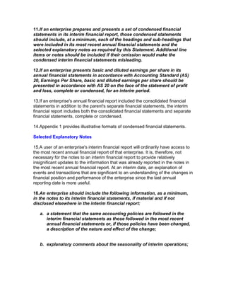 11.If an enterprise prepares and presents a set of condensed financial
statements in its interim financial report, those condensed statements
should include, at a minimum, each of the headings and sub-headings that
were included in its most recent annual financial statements and the
selected explanatory notes as required by this Statement. Additional line
items or notes should be included if their omission would make the
condensed interim financial statements misleading.

12.If an enterprise presents basic and diluted earnings per share in its
annual financial statements in accordance with Accounting Standard (AS)
20, Earnings Per Share, basic and diluted earnings per share should be
presented in accordance with AS 20 on the face of the statement of profit
and loss, complete or condensed, for an interim period.

13.If an enterprise's annual financial report included the consolidated financial
statements in addition to the parent's separate financial statements, the interim
financial report includes both the consolidated financial statements and separate
financial statements, complete or condensed.

14.Appendix 1 provides illustrative formats of condensed financial statements.

Selected Explanatory Notes

15.A user of an enterprise's interim financial report will ordinarily have access to
the most recent annual financial report of that enterprise. It is, therefore, not
necessary for the notes to an interim financial report to provide relatively
insignificant updates to the information that was already reported in the notes in
the most recent annual financial report. At an interim date, an explanation of
events and transactions that are significant to an understanding of the changes in
financial position and performance of the enterprise since the last annual
reporting date is more useful.

16.An enterprise should include the following information, as a minimum,
in the notes to its interim financial statements, if material and if not
disclosed elsewhere in the interim financial report:

   a. a statement that the same accounting policies are followed in the
      interim financial statements as those followed in the most recent
      annual financial statements or, if those policies have been changed,
      a description of the nature and effect of the change;


   b. explanatory comments about the seasonality of interim operations;
 