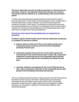 The above information should normally be reported on a financial year-to-
date basis. However, the enterprise should also disclose any events or
transactions that are material to an understanding of the current interim
period.

17.Other Accounting Standards specify disclosures that should be made in
financial statements. In that context, financial statements mean complete set of
financial statements normally included in an annual financial report and
sometimes included in other reports. The disclosures required by those other
Accounting Standards are not required if an enterprise's interim financial report
includes only condensed financial statements and selected explanatory notes
rather than a complete set of financial statements.

Periods for which Interim Financial Statements are required to be
presented

18.Interim reports should include interim financial statements (condensed
or complete) for periods as follows:

   a. balance sheet as of the end of the current interim period and a
      comparative balance sheet as of the end of the immediately
      preceding financial year;


   b. statements of profit and loss for the current interim period and
      cumulatively for the current financial year to date, with comparative
      statements of profit and loss for the comparable interim periods
      (current and year-to-date) of the immediately preceding financial
      year;



   c. cash flow statement cumulatively for the current financial year to
      date, with a comparative statement for the comparable year-to-date
      period of the immediately preceding financial year.



19.For an enterprise whose business is highly seasonal, financial information for
the twelve months ending on the interim reporting date and comparative
information for the prior twelve-month period may be useful. Accordingly,
enterprises whose business is highly seasonal are encouraged to consider
reporting such information in addition to the information called for in the
preceding paragraph.
 
