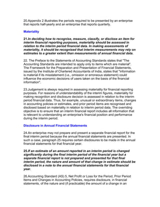 20.Appendix 2 illustrates the periods required to be presented by an enterprise
that reports half-yearly and an enterprise that reports quarterly.

Materiality

21.In deciding how to recognise, measure, classify, or disclose an item for
interim financial reporting purposes, materiality should be assessed in
relation to the interim period financial data. In making assessments of
materiality, it should be recognised that interim measurements may rely on
estimates to a greater extent than measurements of annual financial data.

22. The Preface to the Statements of Accounting Standards states that "The
Accounting Standards are intended to apply only to items which are material".
The Framework for the Preparation and Presentation of Financial Statements,
issued by the Institute of Chartered Accountants of India, states that "information
is material if its misstatement (i.e., omission or erroneous statement) could
influence the economic decisions of users taken on the basis of the financial
information".

23.Judgement is always required in assessing materiality for financial reporting
purposes. For reasons of understandability of the interim figures, materiality for
making recognition and disclosure decision is assessed in relation to the interim
period financial data. Thus, for example, unusual or extraordinary items, changes
in accounting policies or estimates, and prior period items are recognised and
disclosed based on materiality in relation to interim period data. The overriding
objective is to ensure that an interim financial report includes all information that
is relevant to understanding an enterprise's financial position and performance
during the interim period.

Disclosure in Annual Financial Statements

24.An enterprise may not prepare and present a separate financial report for the
final interim period because the annual financial statements are presented. In
such a case, paragraph 25 requires certain disclosures to be made in the annual
financial statements for that financial year.

25.If an estimate of an amount reported in an interim period is changed
significantly during the final interim period of the financial year but a
separate financial report is not prepared and presented for that final
interim period, the nature and amount of that change in estimate should be
disclosed in a note to the annual financial statements for that financial
year.

26.Accounting Standard (AS) 5, Net Profit or Loss for the Period, Prior Period
Items and Changes in Accounting Policies, requires disclosure, in financial
statements, of the nature and (if practicable) the amount of a change in an
 
