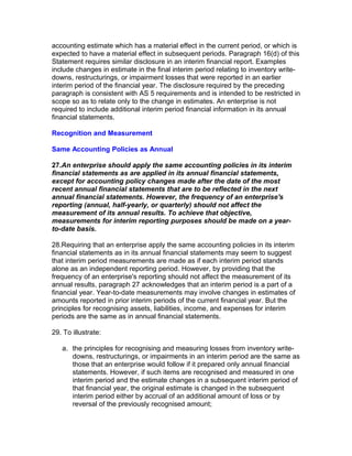accounting estimate which has a material effect in the current period, or which is
expected to have a material effect in subsequent periods. Paragraph 16(d) of this
Statement requires similar disclosure in an interim financial report. Examples
include changes in estimate in the final interim period relating to inventory write-
downs, restructurings, or impairment losses that were reported in an earlier
interim period of the financial year. The disclosure required by the preceding
paragraph is consistent with AS 5 requirements and is intended to be restricted in
scope so as to relate only to the change in estimates. An enterprise is not
required to include additional interim period financial information in its annual
financial statements.

Recognition and Measurement

Same Accounting Policies as Annual

27.An enterprise should apply the same accounting policies in its interim
financial statements as are applied in its annual financial statements,
except for accounting policy changes made after the date of the most
recent annual financial statements that are to be reflected in the next
annual financial statements. However, the frequency of an enterprise's
reporting (annual, half-yearly, or quarterly) should not affect the
measurement of its annual results. To achieve that objective,
measurements for interim reporting purposes should be made on a year-
to-date basis.

28.Requiring that an enterprise apply the same accounting policies in its interim
financial statements as in its annual financial statements may seem to suggest
that interim period measurements are made as if each interim period stands
alone as an independent reporting period. However, by providing that the
frequency of an enterprise's reporting should not affect the measurement of its
annual results, paragraph 27 acknowledges that an interim period is a part of a
financial year. Year-to-date measurements may involve changes in estimates of
amounts reported in prior interim periods of the current financial year. But the
principles for recognising assets, liabilities, income, and expenses for interim
periods are the same as in annual financial statements.

29. To illustrate:

   a. the principles for recognising and measuring losses from inventory write-
      downs, restructurings, or impairments in an interim period are the same as
      those that an enterprise would follow if it prepared only annual financial
      statements. However, if such items are recognised and measured in one
      interim period and the estimate changes in a subsequent interim period of
      that financial year, the original estimate is changed in the subsequent
      interim period either by accrual of an additional amount of loss or by
      reversal of the previously recognised amount;
 