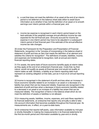 b. a cost that does not meet the definition of an asset at the end of an interim
      period is not deferred on the balance sheet date either to await future
      information as to whether it has met the definition of an asset or to smooth
      earnings over interim periods within a financial year; and



   c. income tax expense is recognised in each interim period based on the
      best estimate of the weighted average annual effective income tax rate
      expected for the full financial year. Amounts accrued for income tax
      expense in one interim period may have to be adjusted in a subsequent
      interim period of that financial year if the estimate of the annual effective
      income tax rate changes.

30.Under the Framework for the Preparation and Presentation of Financial
Statements, recognition is the "process of incorporating in the balance sheet or
statement of profit and loss an item that meets the definition of an element and
satisfies the criteria for recognition". The definitions of assets, liabilities, income,
and expenses are fundamental to recognition, both at annual and interim
financial reporting dates.

31.For assets, the same tests of future economic benefits apply at interim dates
as they apply at the end of an enterprise's financial year. Costs that, by their
nature, would not qualify as assets at financial year end would not qualify at
interim dates as well. Similarly, a liability at an interim reporting date must
represent an existing obligation at that date, just as it must at an annual reporting
date.

32.Income is recognised in the statement of profit and loss when an increase in
future economic benefits related to an increase in an asset or a decrease of a
liability has arisen that can be measured reliably. Expenses are recognised in the
statement of profit and loss when a decrease in future economic benefits related
to a decrease in an asset or an increase of a liability has arisen that can be
measured reliably. The recognition of items in the balance sheet which do not
meet the definition of assets or liabilities is not allowed.

33.In measuring assets, liabilities, income, expenses, and cash flows reported in
its financial statements, an enterprise that reports only annually is able to take
into account information that becomes available throughout the financial year. Its
measurements are, in effect, on a year-to-date basis.

34.An enterprise that reports half-yearly, uses information available by mid-year
or shortly thereafter in making the measurements in its financial statements for
the first six-month period and information available by year-end or shortly
 