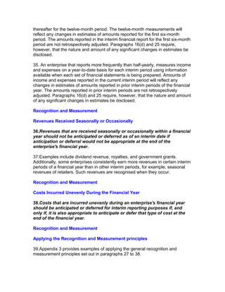 thereafter for the twelve-month period. The twelve-month measurements will
reflect any changes in estimates of amounts reported for the first six-month
period. The amounts reported in the interim financial report for the first six-month
period are not retrospectively adjusted. Paragraphs 16(d) and 25 require,
however, that the nature and amount of any significant changes in estimates be
disclosed.

35. An enterprise that reports more frequently than half-yearly, measures income
and expenses on a year-to-date basis for each interim period using information
available when each set of financial statements is being prepared. Amounts of
income and expenses reported in the current interim period will reflect any
changes in estimates of amounts reported in prior interim periods of the financial
year. The amounts reported in prior interim periods are not retrospectively
adjusted. Paragraphs 16(d) and 25 require, however, that the nature and amount
of any significant changes in estimates be disclosed.

Recognition and Measurement

Revenues Received Seasonally or Occasionally

36.Revenues that are received seasonally or occasionally within a financial
year should not be anticipated or deferred as of an interim date if
anticipation or deferral would not be appropriate at the end of the
enterprise's financial year.

37.Examples include dividend revenue, royalties, and government grants.
Additionally, some enterprises consistently earn more revenues in certain interim
periods of a financial year than in other interim periods, for example, seasonal
revenues of retailers. Such revenues are recognised when they occur.

Recognition and Measurement

Costs Incurred Unevenly During the Financial Year

38.Costs that are incurred unevenly during an enterprise's financial year
should be anticipated or deferred for interim reporting purposes if, and
only if, it is also appropriate to anticipate or defer that type of cost at the
end of the financial year.

Recognition and Measurement

Applying the Recognition and Measurement principles

39.Appendix 3 provides examples of applying the general recognition and
measurement principles set out in paragraphs 27 to 38.
 