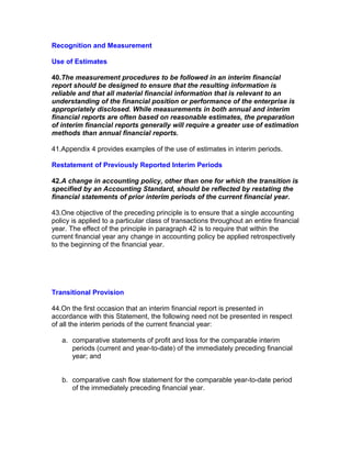 Recognition and Measurement

Use of Estimates

40.The measurement procedures to be followed in an interim financial
report should be designed to ensure that the resulting information is
reliable and that all material financial information that is relevant to an
understanding of the financial position or performance of the enterprise is
appropriately disclosed. While measurements in both annual and interim
financial reports are often based on reasonable estimates, the preparation
of interim financial reports generally will require a greater use of estimation
methods than annual financial reports.

41.Appendix 4 provides examples of the use of estimates in interim periods.

Restatement of Previously Reported Interim Periods

42.A change in accounting policy, other than one for which the transition is
specified by an Accounting Standard, should be reflected by restating the
financial statements of prior interim periods of the current financial year.

43.One objective of the preceding principle is to ensure that a single accounting
policy is applied to a particular class of transactions throughout an entire financial
year. The effect of the principle in paragraph 42 is to require that within the
current financial year any change in accounting policy be applied retrospectively
to the beginning of the financial year.




Transitional Provision

44.On the first occasion that an interim financial report is presented in
accordance with this Statement, the following need not be presented in respect
of all the interim periods of the current financial year:

   a. comparative statements of profit and loss for the comparable interim
      periods (current and year-to-date) of the immediately preceding financial
      year; and


   b. comparative cash flow statement for the comparable year-to-date period
      of the immediately preceding financial year.
 