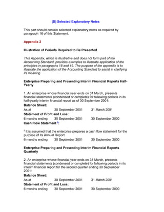 (D) Selected Explanatory Notes

This part should contain selected explanatory notes as required by
paragraph 16 of this Statement.

Appendix 2

Illustration of Periods Required to Be Presented

This Appendix, which is illustrative and does not form part of the
Accounting Standard, provides examples to illustrate application of the
principles in paragraphs 18 and 19. The purpose of the appendix is to
illustrate the application of the Accounting Standard to assist in clarifying
its meaning.

Enterprise Preparing and Presenting Interim Financial Reports Half-
Yearly

1. An enterprise whose financial year ends on 31 March, presents
financial statements (condensed or complete) for following periods in its
half-yearly interim financial report as of 30 September 2001:
Balance Sheet:
As at                   30 September 2001         31 March 2001
Statement of Profit and Loss:
6 months ending         30 September 2001         30 September 2000
                          3
Cash Flow Statement :

3
 It is assumed that the enterprise prepares a cash flow statement for the
purpose of its Annual Report.
6 months ending       30 September 2001         30 September 2000

Enterprise Preparing and Presenting Interim Financial Reports
Quarterly

2. An enterprise whose financial year ends on 31 March, presents
financial statements (condensed or complete) for following periods in its
interim financial report for the second quarter ending 30 September
2001:
Balance Sheet:
As at                  30 September 2001         31 March 2001
Statement of Profit and Loss:
6 months ending        30 September 2001         30 September 2000
 