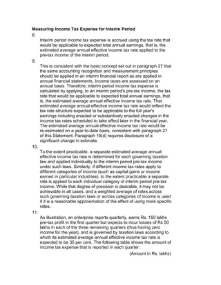 Measuring Income Tax Expense for Interim Period
8.
    Interim period income tax expense is accrued using the tax rate that
    would be applicable to expected total annual earnings, that is, the
    estimated average annual effective income tax rate applied to the
    pre-tax income of the interim period.
9.
    This is consistent with the basic concept set out in paragraph 27 that
    the same accounting recognition and measurement principles
    should be applied in an interim financial report as are applied in
    annual financial statements. Income taxes are assessed on an
    annual basis. Therefore, interim period income tax expense is
    calculated by applying, to an interim period's pre-tax income, the tax
    rate that would be applicable to expected total annual earnings, that
    is, the estimated average annual effective income tax rate. That
    estimated average annual effective income tax rate would reflect the
    tax rate structure expected to be applicable to the full year's
    earnings including enacted or substantively enacted changes in the
    income tax rates scheduled to take effect later in the financial year.
    The estimated average annual effective income tax rate would be
    re-estimated on a year-to-date basis, consistent with paragraph 27
    of this Statement. Paragraph 16(d) requires disclosure of a
    significant change in estimate.
10.
    To the extent practicable, a separate estimated average annual
    effective income tax rate is determined for each governing taxation
    law and applied individually to the interim period pre-tax income
    under such laws. Similarly, if different income tax rates apply to
    different categories of income (such as capital gains or income
    earned in particular industries), to the extent practicable a separate
    rate is applied to each individual category of interim period pre-tax
    income. While that degree of precision is desirable, it may not be
    achievable in all cases, and a weighted average of rates across
    such governing taxation laws or across categories of income is used
    if it is a reasonable approximation of the effect of using more specific
    rates.
11.
    As illustration, an enterprise reports quarterly, earns Rs. 150 lakhs
    pre-tax profit in the first quarter but expects to incur losses of Rs 50
    lakhs in each of the three remaining quarters (thus having zero
    income for the year), and is governed by taxation laws according to
    which its estimated average annual effective income tax rate is
    expected to be 35 per cent. The following table shows the amount of
    income tax expense that is reported in each quarter:
                                                        (Amount in Rs. lakhs)
 