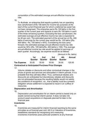 computation of the estimated average annual effective income tax
      rate.
16.
      To illustrate, an enterprise that reports quarterly has an operating
      loss carryforward of Rs 100 lakhs for income tax purposes at the
      start of the current financial year for which a deferred tax asset has
      not been recognised. The enterprise earns Rs 100 lakhs in the first
      quarter of the current year and expects to earn Rs 100 lakhs in each
      of the three remaining quarters. Excluding the loss carryforward, the
      estimated average annual effective income tax rate is expected to
      be 40 per cent. The estimated payment of the annual tax on Rs. 400
      lakhs of earnings for the current year would be Rs. 120 lakhs {(Rs.
      400 lakhs - Rs. 100 lakhs) x 40%}. Considering the loss carry-
      forward, the estimated average annual effective income tax rate
      would be 30% {(Rs. 120 lakhs/Rs. 400 lakhs) x 100}. This average
      annual effective income tax rate would be applied to earnings of
      each quarter. Accordingly, tax expense would be as follows:
                                                        (Amount in Rs. lakhs)
                       1st        2nd        3rd         4th       Annual
                     Quarter     Quarter    Quarter     Quarter
Tax Expense        30.00       30.00       30.00         30.00      120.00
Contractual or Anticipated Purchase Price Changes
17.
    Volume rebates or discounts and other contractual changes in the
    prices of goods and services are anticipated in interim periods, if it is
    probable that they will take effect. Thus, contractual rebates and
    discounts are anticipated but discretionary rebates and discounts
    are not anticipated because the resulting liability would not satisfy
    the conditions of recognition, viz., that a liability must be a present
    obligation whose settlement is expected to result in an outflow of
    resources.
Depreciation and Amortisation
18.
    Depreciation and amortisation for an interim period is based only on
    assets owned during that interim period. It does not take into
    account asset acquisitions or disposals planned for later in the
    financial year.
Inventories
19.
    Inventories are measured for interim financial reporting by the same
    principles as at financial year end. AS 2 on Valuation of Inventories,
    establishes standards for recognising and measuring
    inventories.Inventories pose particular problems at any financial
 