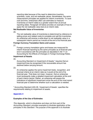 reporting date because of the need to determine inventory
    quantities, costs, and net realisable values. Nonetheless, the same
    measurement principles are applied for interim inventories. To save
    cost and time, enterprises often use estimates to measure
    inventories at interim dates to a greater extent than at annual
    reporting dates. Paragraph 20 below provides an example of how to
    apply the net realisable value test at an interim date.
Net Realisable Value of Inventories
20.
    The net realisable value of inventories is determined by reference to
    selling prices and related costs to complete and sell the inventories.
    An enterprise will reverse a write-down to net realisable value in a
    subsequent interim period as it would at the end of its financial year.
Foreign Currency Translation Gains and Losses
21.
    Foreign currency translation gains and losses are measured for
    interim financial reporting by the same principles as at financial year
    end in accordance with the principles as stipulated in AS 11 on
    Accounting for the Effects of Changes in Foreign Exchange Rates.
Impairment of Assets
22.
    Accounting Standard on Impairment of Assets 4 requires that an
    impairment loss be recognised if the recoverable amount has
    declined below carrying amount.
23.
    An enterprise applies the same impairment tests, recognition, and
    reversal criteria at an interim date as it would at the end of its
    financial year. That does not mean, however, that an enterprise
    must necessarily make a detailed impairment calculation at the end
    of each interim period. Rather, an enterprise will assess the
    indications of significant impairment since the end of the most recent
    financial year to determine whether such a calculation is needed.

4
 Accounting Standard (AS) 28, ‘Impairment of Assets’, specifies the
requirements relating to impairment of assets.

Appendix 4

Examples of the Use of Estimates

This Appendix, which is illustrative and does not form part of the
Accounting Standard, provides examples to illustrate application of the
principles in this Standard. The purpose of the appendix is to illustrate
 