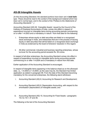 AS-26 Intangible Assets
(In this Accounting Standard, the standard portions have been set in bold italic
type. These should be read in the context of the background material which has
been set in normal type, and in the context of the 'Preface to the Statements of
Accounting Standards' 1 .)

Accounting Standard (AS) 26, 'Intangible Assets', issued by the Council of the
Institute of Chartered Accountants of India, comes into effect in respect of
expenditure incurred on intangible items during accounting periods commencing
on or after 1-4-2003 and is mandatory in nature 2 from that date for the following:

  i.    Enterprises whose equity or debt securities are listed on a recognised
        stock exchange in India, and enterprises that are in the process of issuing
        equity or debt securities that will be listed on a recognised stock exchange
        in India as evidenced by the board of directors' resolution in this regard.


 ii.    All other commercial, industrial and business reporting enterprises, whose
        turnover for the accounting period exceeds Rs. 50 crores.

In respect of all other enterprises, the Accounting Standard comes into effect in
respect of expenditure incurred on intangible items during accounting periods
commencing on or after 1-4-2004 and is mandatory in nature from that date.

Earlier application of the Accounting Standard is encouraged.

In respect of intangible items appearing in the balance sheet as on the aforesaid
date, i.e., 1-4-2003 or 1-4-2004, as the case may be, the Standard has limited
application as stated in paragraph 99. From the date of this Standard becoming
mandatory for the concerned enterprises, the following stand withdrawn:

  i.    Accounting Standard (AS) 8, Accounting for Research and Development;


 ii.    Accounting Standard (AS) 6, Depreciation Accounting, with respect to the
        amortisation (depreciation) of intangible assets; and



 iii.   Accounting Standard (AS) 10, Accounting for Fixed Assets - paragraphs
        16.3 to 16.7, 37 and 38.

The following is the text of the Accounting Standard.
 