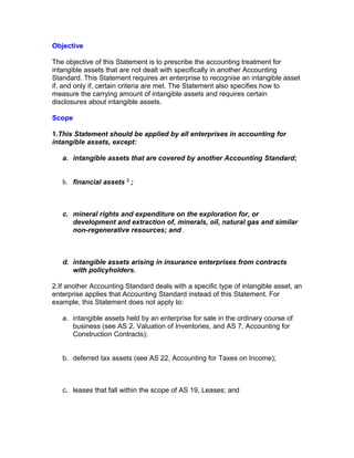 Objective

The objective of this Statement is to prescribe the accounting treatment for
intangible assets that are not dealt with specifically in another Accounting
Standard. This Statement requires an enterprise to recognise an intangible asset
if, and only if, certain criteria are met. The Statement also specifies how to
measure the carrying amount of intangible assets and requires certain
disclosures about intangible assets.

Scope

1.This Statement should be applied by all enterprises in accounting for
intangible assets, except:

   a. intangible assets that are covered by another Accounting Standard;


   b. financial assets 3 ;



   c. mineral rights and expenditure on the exploration for, or
      development and extraction of, minerals, oil, natural gas and similar
      non-regenerative resources; and



   d. intangible assets arising in insurance enterprises from contracts
      with policyholders.

2.If another Accounting Standard deals with a specific type of intangible asset, an
enterprise applies that Accounting Standard instead of this Statement. For
example, this Statement does not apply to:

   a. intangible assets held by an enterprise for sale in the ordinary course of
      business (see AS 2, Valuation of Inventories, and AS 7, Accounting for
      Construction Contracts);


   b. deferred tax assets (see AS 22, Accounting for Taxes on Income);



   c. leases that fall within the scope of AS 19, Leases; and
 