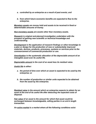 a. controlled by an enterprise as a result of past events; and


   b. from which future economic benefits are expected to flow to the
      enterprise.

Monetary assets are money held and assets to be received in fixed or
determinable amounts of money.

Non-monetary assets are assets other than monetary assets.

Research is original and planned investigation undertaken with the
prospect of gaining new scientific or technical knowledge and
understanding.

Development is the application of research findings or other knowledge to
a plan or design for the production of new or substantially improved
materials, devices, products, processes, systems or services prior to the
commencement of commercial production or use.

Amortisation is the systematic allocation of the depreciable amount of an
intangible asset over its useful life.

Depreciable amount is the cost of an asset less its residual value.

Useful life is either:

   a. the period of time over which an asset is expected to be used by the
      enterprise; or


   b. the number of production or similar units expected to be obtained
      from the asset by the enterprise.



Residual value is the amount which an enterprise expects to obtain for an
asset at the end of its useful life after deducting the expected costs of
disposal.

Fair value of an asset is the amount for which that asset could be
exchanged between knowledgeable, willing parties in an arm's length
transaction.

An active market is a market where all the following conditions exist:
 