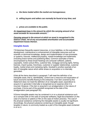 a. the items traded within the market are homogeneous;


   b. willing buyers and sellers can normally be found at any time; and



   c. prices are available to the public.

An impairment loss is the amount by which the carrying amount of an
asset exceeds its recoverable amount. 4

Carrying amount is the amount at which an asset is recognised in the
balance sheet, net of any accumulated amortisation and accumulated
impairment losses thereon.

Intangible Assets

7.Enterprises frequently expend resources, or incur liabilities, on the acquisition,
development, maintenance or enhancement of intangible resources such as
scientific or technical knowledge, design and implementation of new processes
or systems, licences, intellectual property, market knowledge and trademarks
(including brand names and publishing titles). Common examples of items
encompassed by these broad headings are computer software, patents,
copyrights, motion picture films, customer lists, mortgage servicing rights, fishing
licences, import quotas, franchises, customer or supplier relationships, customer
loyalty, market share and marketing rights. Goodwill is another example of an
item of intangible nature which either arises on acquisition or is internally
generated.

8.Not all the items described in paragraph 7 will meet the definition of an
intangible asset, that is, identifiability, control over a resource and expectation of
future economic benefits flowing to the enterprise. If an item covered by this
Statement does not meet the definition of an intangible asset, expenditure to
acquire it or generate it internally is recognised as an expense when it is
incurred. However, if the item is acquired in an amalgamation in the nature of
purchase, it forms part of the goodwill recognised at the date of the
amalgamation (see paragraph 55).

9.Some intangible assets may be contained in or on a physical substance such
as a compact disk (in the case of computer software), legal documentation (in the
case of a licence or patent) or film (in the case of motion pictures). The cost of
the physical substance containing the intangible assets is usually not significant.
Accordingly, the physical substance containing an intangible asset, though
tangible in nature, is commonly treated as a part of the intangible asset contained
in or on it.
 