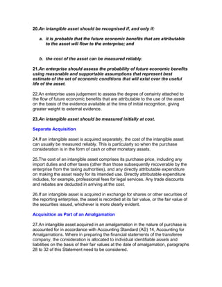 20.An intangible asset should be recognised if, and only if:

   a. it is probable that the future economic benefits that are attributable
      to the asset will flow to the enterprise; and


   b. the cost of the asset can be measured reliably.

21.An enterprise should assess the probability of future economic benefits
using reasonable and supportable assumptions that represent best
estimate of the set of economic conditions that will exist over the useful
life of the asset.

22.An enterprise uses judgement to assess the degree of certainty attached to
the flow of future economic benefits that are attributable to the use of the asset
on the basis of the evidence available at the time of initial recognition, giving
greater weight to external evidence.

23.An intangible asset should be measured initially at cost.

Separate Acquisition

24.If an intangible asset is acquired separately, the cost of the intangible asset
can usually be measured reliably. This is particularly so when the purchase
consideration is in the form of cash or other monetary assets.

25.The cost of an intangible asset comprises its purchase price, including any
import duties and other taxes (other than those subsequently recoverable by the
enterprise from the taxing authorities), and any directly attributable expenditure
on making the asset ready for its intended use. Directly attributable expenditure
includes, for example, professional fees for legal services. Any trade discounts
and rebates are deducted in arriving at the cost.

26.If an intangible asset is acquired in exchange for shares or other securities of
the reporting enterprise, the asset is recorded at its fair value, or the fair value of
the securities issued, whichever is more clearly evident.

Acquisition as Part of an Amalgamation

27.An intangible asset acquired in an amalgamation in the nature of purchase is
accounted for in accordance with Accounting Standard (AS) 14, Accounting for
Amalgamations. Where in preparing the financial statements of the transferee
company, the consideration is allocated to individual identifiable assets and
liabilities on the basis of their fair values at the date of amalgamation, paragraphs
28 to 32 of this Statement need to be considered.
 