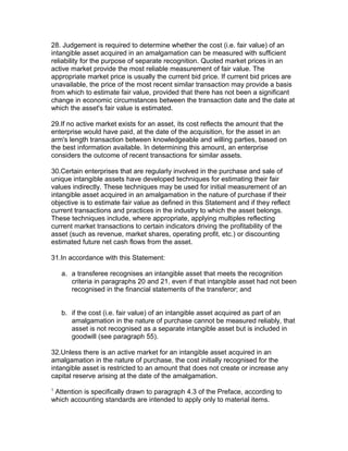 28. Judgement is required to determine whether the cost (i.e. fair value) of an
intangible asset acquired in an amalgamation can be measured with sufficient
reliability for the purpose of separate recognition. Quoted market prices in an
active market provide the most reliable measurement of fair value. The
appropriate market price is usually the current bid price. If current bid prices are
unavailable, the price of the most recent similar transaction may provide a basis
from which to estimate fair value, provided that there has not been a significant
change in economic circumstances between the transaction date and the date at
which the asset's fair value is estimated.

29.If no active market exists for an asset, its cost reflects the amount that the
enterprise would have paid, at the date of the acquisition, for the asset in an
arm's length transaction between knowledgeable and willing parties, based on
the best information available. In determining this amount, an enterprise
considers the outcome of recent transactions for similar assets.

30.Certain enterprises that are regularly involved in the purchase and sale of
unique intangible assets have developed techniques for estimating their fair
values indirectly. These techniques may be used for initial measurement of an
intangible asset acquired in an amalgamation in the nature of purchase if their
objective is to estimate fair value as defined in this Statement and if they reflect
current transactions and practices in the industry to which the asset belongs.
These techniques include, where appropriate, applying multiples reflecting
current market transactions to certain indicators driving the profitability of the
asset (such as revenue, market shares, operating profit, etc.) or discounting
estimated future net cash flows from the asset.

31.In accordance with this Statement:

    a. a transferee recognises an intangible asset that meets the recognition
       criteria in paragraphs 20 and 21, even if that intangible asset had not been
       recognised in the financial statements of the transferor; and


    b. if the cost (i.e. fair value) of an intangible asset acquired as part of an
       amalgamation in the nature of purchase cannot be measured reliably, that
       asset is not recognised as a separate intangible asset but is included in
       goodwill (see paragraph 55).

32.Unless there is an active market for an intangible asset acquired in an
amalgamation in the nature of purchase, the cost initially recognised for the
intangible asset is restricted to an amount that does not create or increase any
capital reserve arising at the date of the amalgamation.
1
 Attention is specifically drawn to paragraph 4.3 of the Preface, according to
which accounting standards are intended to apply only to material items.
 