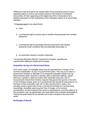 2
 Reference may be made to the section titled ‘Announcements of the Council
regarding status of various documents issued by the Institute of Chartered
Accountants of India’ appearing at the beginning of this Compendium for a
detailed discussion on the implications of the mandatory status of an accounting
standard.
3
    A financial asset is any asset that is:

      a. cash;


      b. a contractual right to receive cash or another financial asset from another
         enterprise;



      c. a contractual right to exchange financial instruments with another
         enterprise under conditions that are potentially favourable; or



      d. an ownership interest in another enterprise.
4
 Accounting Standard (AS) 28, ‘Impairment of Assets’, specifies the
requirements relating to impairment of assets

Acquisition by way of a Government Grant

33.In some cases, an intangible asset may be acquired free of charge, or for
nominal consideration, by way of a government grant. This may occur when a
government transfers or allocates to an enterprise intangible assets such as
airport landing rights, licences to operate radio or television stations, import
licences or quotas or rights to access other restricted resources. AS 12,
Accounting for Government Grants, requires that government grants in the form
of non-monetary assets, given at a concessional rate should be accounted for on
the basis of their acquisition cost. AS 12 also requires that in case a non-
monetary asset is given free of cost, it should be recorded at a nominal value.
Accordingly, intangible asset acquired free of charge, or for nominal
consideration, by way of government grant is recognised at a nominal value or at
the acquisition cost, as appropriate; any expenditure that is directly attributable to
making the asset ready for its intended use is also included in the cost of the
asset.

Exchanges of Assets
 