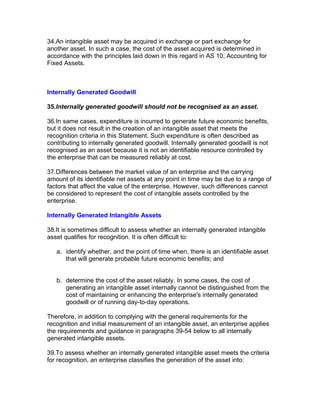 34.An intangible asset may be acquired in exchange or part exchange for
another asset. In such a case, the cost of the asset acquired is determined in
accordance with the principles laid down in this regard in AS 10, Accounting for
Fixed Assets.



Internally Generated Goodwill

35.Internally generated goodwill should not be recognised as an asset.

36.In same cases, expenditure is incurred to generate future economic benefits,
but it does not result in the creation of an intangible asset that meets the
recognition criteria in this Statement. Such expenditure is often described as
contributing to internally generated goodwill. Internally generated goodwill is not
recognised as an asset because it is not an identifiable resource controlled by
the enterprise that can be measured reliably at cost.

37.Differences between the market value of an enterprise and the carrying
amount of its identifiable net assets at any point in time may be due to a range of
factors that affect the value of the enterprise. However, such differences cannot
be considered to represent the cost of intangible assets controlled by the
enterprise.

Internally Generated Intangible Assets

38.It is sometimes difficult to assess whether an internally generated intangible
asset qualifies for recognition. It is often difficult to:

   a. identify whether, and the point of time when, there is an identifiable asset
      that will generate probable future economic benefits; and


   b. determine the cost of the asset reliably. In some cases, the cost of
      generating an intangible asset internally cannot be distinguished from the
      cost of maintaining or enhancing the enterprise's internally generated
      goodwill or of running day-to-day operations.

Therefore, in addition to complying with the general requirements for the
recognition and initial measurement of an intangible asset, an enterprise applies
the requirements and guidance in paragraphs 39-54 below to all internally
generated intangible assets.

39.To assess whether an internally generated intangible asset meets the criteria
for recognition, an enterprise classifies the generation of the asset into:
 