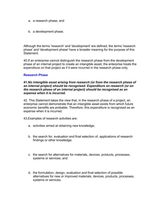a. a research phase; and


   b. a development phase.



Although the terms 'research' and 'development' are defined, the terms 'research
phase' and 'development phase' have a broader meaning for the purpose of this
Statement.

40.If an enterprise cannot distinguish the research phase from the development
phase of an internal project to create an intangible asset, the enterprise treats the
expenditure on that project as if it were incurred in the research phase only.

Research Phase

41.No intangible asset arising from research (or from the research phase of
an internal project) should be recognised. Expenditure on research (or on
the research phase of an internal project) should be recognised as an
expense when it is incurred.

42. This Statement takes the view that, in the research phase of a project, an
enterprise cannot demonstrate that an intangible asset exists from which future
economic benefits are probable. Therefore, this expenditure is recognised as an
expense when it is incurred.

43.Examples of research activities are:

   a. activities aimed at obtaining new knowledge;


   b. the search for, evaluation and final selection of, applications of research
      findings or other knowledge;



   c. the search for alternatives for materials, devices, products, processes,
      systems or services; and



   d. the formulation, design, evaluation and final selection of possible
      alternatives for new or improved materials, devices, products, processes,
      systems or services.
 