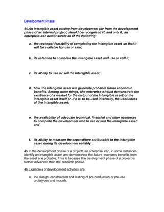 Development Phase

44.An intangible asset arising from development (or from the development
phase of an internal project) should be recognised if, and only if, an
enterprise can demonstrate all of the following:

   a. the technical feasibility of completing the intangible asset so that it
      will be available for use or sale;


   b. its intention to complete the intangible asset and use or sell it;



   c. its ability to use or sell the intangible asset;



   d. how the intangible asset will generate probable future economic
      benefits. Among other things, the enterprise should demonstrate the
      existence of a market for the output of the intangible asset or the
      intangible asset itself or, if it is to be used internally, the usefulness
      of the intangible asset;



   e. the availability of adequate technical, financial and other resources
      to complete the development and to use or sell the intangible asset;
      and



   f. its ability to measure the expenditure attributable to the intangible
      asset during its development reliably.

45.In the development phase of a project, an enterprise can, in some instances,
identify an intangible asset and demonstrate that future economic benefits from
the asset are probable. This is because the development phase of a project is
further advanced than the research phase.

46.Examples of development activities are:

   a. the design, construction and testing of pre-production or pre-use
      prototypes and models;
 