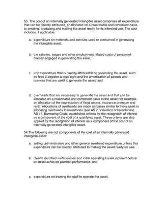 53. The cost of an internally generated intangible asset comprises all expenditure
that can be directly attributed, or allocated on a reasonable and consistent basis,
to creating, producing and making the asset ready for its intended use. The cost
includes, if applicable:

   a. expenditure on materials and services used or consumed in generating
      the intangible asset;


   b. the salaries, wages and other employment related costs of personnel
      directly engaged in generating the asset;



   c. any expenditure that is directly attributable to generating the asset, such
      as fees to register a legal right and the amortisation of patents and
      licences that are used to generate the asset; and



   d. overheads that are necessary to generate the asset and that can be
      allocated on a reasonable and consistent basis to the asset (for example,
      an allocation of the depreciation of fixed assets, insurance premium and
      rent). Allocations of overheads are made on bases similar to those used in
      allocating overheads to inventories (see AS 2, Valuation of Inventories).
      AS 16, Borrowing Costs, establishes criteria for the recognition of interest
      as a component of the cost of a qualifying asset. These criteria are also
      applied for the recognition of interest as a component of the cost of an
      internally generated intangible asset.

54.The following are not components of the cost of an internally generated
intangible asset:

   a. selling, administrative and other general overhead expenditure unless this
      expenditure can be directly attributed to making the asset ready for use;


   b. clearly identified inefficiencies and initial operating losses incurred before
      an asset achieves planned performance; and



   c. expenditure on training the staff to operate the asset.

Example Illustrating Paragraph 52
 