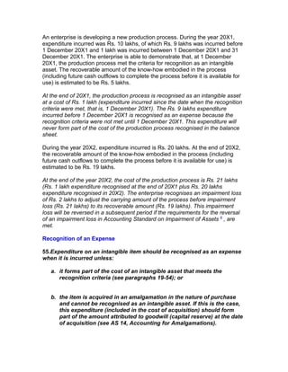 An enterprise is developing a new production process. During the year 20X1,
expenditure incurred was Rs. 10 lakhs, of which Rs. 9 lakhs was incurred before
1 December 20X1 and 1 lakh was incurred between 1 December 20X1 and 31
December 20X1. The enterprise is able to demonstrate that, at 1 December
20X1, the production process met the criteria for recognition as an intangible
asset. The recoverable amount of the know-how embodied in the process
(including future cash outflows to complete the process before it is available for
use) is estimated to be Rs. 5 lakhs.

At the end of 20X1, the production process is recognised as an intangible asset
at a cost of Rs. 1 lakh (expenditure incurred since the date when the recognition
criteria were met, that is, 1 December 20X1). The Rs. 9 lakhs expenditure
incurred before 1 December 20X1 is recognised as an expense because the
recognition criteria were not met until 1 December 20X1. This expenditure will
never form part of the cost of the production process recognised in the balance
sheet.

During the year 20X2, expenditure incurred is Rs. 20 lakhs. At the end of 20X2,
the recoverable amount of the know-how embodied in the process (including
future cash outflows to complete the process before it is available for use) is
estimated to be Rs. 19 lakhs.

At the end of the year 20X2, the cost of the production process is Rs. 21 lakhs
(Rs. 1 lakh expenditure recognised at the end of 20X1 plus Rs. 20 lakhs
expenditure recognised in 20X2). The enterprise recognises an impairment loss
of Rs. 2 lakhs to adjust the carrying amount of the process before impairment
loss (Rs. 21 lakhs) to its recoverable amount (Rs. 19 lakhs). This impairment
loss will be reversed in a subsequent period if the requirements for the reversal
of an impairment loss in Accounting Standard on Impairment of Assets 6 , are
met.

Recognition of an Expense

55.Expenditure on an intangible item should be recognised as an expense
when it is incurred unless:

   a. it forms part of the cost of an intangible asset that meets the
      recognition criteria (see paragraphs 19-54); or


   b. the item is acquired in an amalgamation in the nature of purchase
      and cannot be recognised as an intangible asset. If this is the case,
      this expenditure (included in the cost of acquisition) should form
      part of the amount attributed to goodwill (capital reserve) at the date
      of acquisition (see AS 14, Accounting for Amalgamations).
 