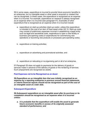 56.In some cases, expenditure is incurred to provide future economic benefits to
an enterprise, but no intangible asset or other asset is acquired or created that
can be recognised. In these cases, the expenditure is recognised as an expense
when it is incurred. For example, expenditure on research is always recognised
as an expense when it is incurred (see paragraph 41). Examples of other
expenditure that is recognised as an expense when it is incurred include:

   a. expenditure on start-up activities (start-up costs), unless this expenditure
      is included in the cost of an item of fixed asset under AS 10. Start-up costs
      may consist of preliminary expenses incurred in establishing a legal entity
      such as legal and secretarial costs, expenditure to open a new facility or
      business (pre-opening costs) or expenditures for commencing new
      operations or launching new products or processes (pre-operating costs);


   b. expenditure on training activities;



   c. expenditure on advertising and promotional activities; and



   d. expenditure on relocating or re-organising part or all of an enterprise.

57.Paragraph 55 does not apply to payments for the delivery of goods or
services made in advance of the delivery of goods or the rendering of services.
Such prepayments are recognised as assets.

Past Expenses not to be Recognised as an Asset

58.Expenditure on an intangible item that was initially recognised as an
expense by a reporting enterprise in previous annual financial statements
or interim financial reports should not be recognised as part of the cost of
an intangible asset at a later date.

Subsequent Expenditure

59.Subsequent expenditure on an intangible asset after its purchase or its
completion should be recognised as an expense when it is incurred
unless:

   a. it is probable that the expenditure will enable the asset to generate
      future economic benefits in excess of its originally assessed
      standard of performance; and
 