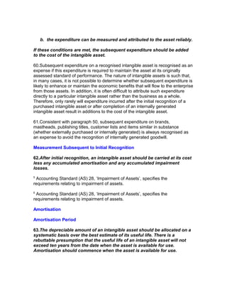 b. the expenditure can be measured and attributed to the asset reliably.

If these conditions are met, the subsequent expenditure should be added
to the cost of the intangible asset.

60.Subsequent expenditure on a recognised intangible asset is recognised as an
expense if this expenditure is required to maintain the asset at its originally
assessed standard of performance. The nature of intangible assets is such that,
in many cases, it is not possible to determine whether subsequent expenditure is
likely to enhance or maintain the economic benefits that will flow to the enterprise
from those assets. In addition, it is often difficult to attribute such expenditure
directly to a particular intangible asset rather than the business as a whole.
Therefore, only rarely will expenditure incurred after the initial recognition of a
purchased intangible asset or after completion of an internally generated
intangible asset result in additions to the cost of the intangible asset.

61.Consistent with paragraph 50, subsequent expenditure on brands,
mastheads, publishing titles, customer lists and items similar in substance
(whether externally purchased or internally generated) is always recognised as
an expense to avoid the recognition of internally generated goodwill.

Measurement Subsequent to Initial Recognition

62.After initial recognition, an intangible asset should be carried at its cost
less any accumulated amortisation and any accumulated impairment
losses.
5
 Accounting Standard (AS) 28, ‘Impairment of Assets’, specifies the
requirements relating to impairment of assets.
6
 Accounting Standard (AS) 28, ‘Impairment of Assets’, specifies the
requirements relating to impairment of assets.

Amortisation

Amortisation Period

63.The depreciable amount of an intangible asset should be allocated on a
systematic basis over the best estimate of its useful life. There is a
rebuttable presumption that the useful life of an intangible asset will not
exceed ten years from the date when the asset is available for use.
Amortisation should commence when the asset is available for use.
 