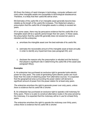 65.Given the history of rapid changes in technology, computer software and
many other intangible assets are susceptible to technological obsolescence.
Therefore, it is likely that their useful life will be short.

66.Estimates of the useful life of an intangible asset generally become less
reliable as the length of the useful life increases. This Statement adopts a
presumption that the useful life of intangible assets is unlikely to exceed ten
years.

67.In some cases, there may be persuasive evidence that the useful life of an
intangible asset will be a specific period longer than ten years. In these cases,
the presumption that the useful life generally does not exceed ten years is
rebutted and the enterprise:

   a. amortises the intangible asset over the best estimate of its useful life;


   b. estimates the recoverable amount of the intangible asset at least annually
      in order to identify any impairment loss (see paragraph 83); and



   c. discloses the reasons why the presumption is rebutted and the factor(s)
      that played a significant role in determining the useful life of the asset (see
      paragraph 94(a)).

Examples

A. An enterprise has purchased an exclusive right to generate hydro-electric
power for sixty years. The costs of generating hydro-electric power are much
lower than the costs of obtaining power from alternative sources. It is expected
that the geographical area surrounding the power station will demand a
significant amount of power from the power station for at least sixty years.

The enterprise amortises the right to generate power over sixty years, unless
there is evidence that its useful life is shorter.

B. An enterprise has purchased an exclusive right to operate a toll motorway for
thirty years. There is no plan to construct alternative routes in the area served by
the motorway. It is expected that this motorway will be in use for at least thirty
years.

The enterprise amortises the right to operate the motorway over thirty years,
unless there is evidence that its useful life is shorter.
 