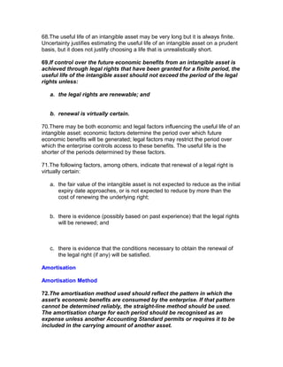 68.The useful life of an intangible asset may be very long but it is always finite.
Uncertainty justifies estimating the useful life of an intangible asset on a prudent
basis, but it does not justify choosing a life that is unrealistically short.

69.If control over the future economic benefits from an intangible asset is
achieved through legal rights that have been granted for a finite period, the
useful life of the intangible asset should not exceed the period of the legal
rights unless:

   a. the legal rights are renewable; and


   b. renewal is virtually certain.

70.There may be both economic and legal factors influencing the useful life of an
intangible asset: economic factors determine the period over which future
economic benefits will be generated; legal factors may restrict the period over
which the enterprise controls access to these benefits. The useful life is the
shorter of the periods determined by these factors.

71.The following factors, among others, indicate that renewal of a legal right is
virtually certain:

   a. the fair value of the intangible asset is not expected to reduce as the initial
      expiry date approaches, or is not expected to reduce by more than the
      cost of renewing the underlying right;


   b. there is evidence (possibly based on past experience) that the legal rights
      will be renewed; and



   c. there is evidence that the conditions necessary to obtain the renewal of
      the legal right (if any) will be satisfied.

Amortisation

Amortisation Method

72.The amortisation method used should reflect the pattern in which the
asset's economic benefits are consumed by the enterprise. If that pattern
cannot be determined reliably, the straight-line method should be used.
The amortisation charge for each period should be recognised as an
expense unless another Accounting Standard permits or requires it to be
included in the carrying amount of another asset.
 
