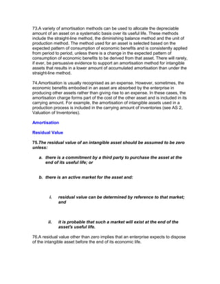 73.A variety of amortisation methods can be used to allocate the depreciable
amount of an asset on a systematic basis over its useful life. These methods
include the straight-line method, the diminishing balance method and the unit of
production method. The method used for an asset is selected based on the
expected pattern of consumption of economic benefits and is consistently applied
from period to period, unless there is a change in the expected pattern of
consumption of economic benefits to be derived from that asset. There will rarely,
if ever, be persuasive evidence to support an amortisation method for intangible
assets that results in a lower amount of accumulated amortisation than under the
straight-line method.

74.Amortisation is usually recognised as an expense. However, sometimes, the
economic benefits embodied in an asset are absorbed by the enterprise in
producing other assets rather than giving rise to an expense. In these cases, the
amortisation charge forms part of the cost of the other asset and is included in its
carrying amount. For example, the amortisation of intangible assets used in a
production process is included in the carrying amount of inventories (see AS 2,
Valuation of Inventories).

Amortisation

Residual Value

75.The residual value of an intangible asset should be assumed to be zero
unless:

   a. there is a commitment by a third party to purchase the asset at the
      end of its useful life; or


   b. there is an active market for the asset and:



         i.   residual value can be determined by reference to that market;
              and



        ii.   it is probable that such a market will exist at the end of the
              asset's useful life.

76.A residual value other than zero implies that an enterprise expects to dispose
of the intangible asset before the end of its economic life.
 