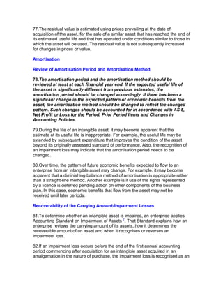 77.The residual value is estimated using prices prevailing at the date of
acquisition of the asset, for the sale of a similar asset that has reached the end of
its estimated useful life and that has operated under conditions similar to those in
which the asset will be used. The residual value is not subsequently increased
for changes in prices or value.

Amortisation

Review of Amortisation Period and Amortisation Method

78.The amortisation period and the amortisation method should be
reviewed at least at each financial year end. If the expected useful life of
the asset is significantly different from previous estimates, the
amortisation period should be changed accordingly. If there has been a
significant change in the expected pattern of economic benefits from the
asset, the amortisation method should be changed to reflect the changed
pattern. Such changes should be accounted for in accordance with AS 5,
Net Profit or Loss for the Period, Prior Period Items and Changes in
Accounting Policies.

79.During the life of an intangible asset, it may become apparent that the
estimate of its useful life is inappropriate. For example, the useful life may be
extended by subsequent expenditure that improves the condition of the asset
beyond its originally assessed standard of performance. Also, the recognition of
an impairment loss may indicate that the amortisation period needs to be
changed.

80.Over time, the pattern of future economic benefits expected to flow to an
enterprise from an intangible asset may change. For example, it may become
apparent that a diminishing balance method of amortisation is appropriate rather
than a straight-line method. Another example is if use of the rights represented
by a licence is deferred pending action on other components of the business
plan. In this case, economic benefits that flow from the asset may not be
received until later periods.

Recoverability of the Carrying Amount-Impairment Losses

81.To determine whether an intangible asset is impaired, an enterprise applies
Accounting Standard on Impairment of Assets 7. That Standard explains how an
enterprise reviews the carrying amount of its assets, how it determines the
recoverable amount of an asset and when it recognises or reverses an
impairment loss.

82.If an impairment loss occurs before the end of the first annual accounting
period commencing after acquisition for an intangible asset acquired in an
amalgamation in the nature of purchase, the impairment loss is recognised as an
 