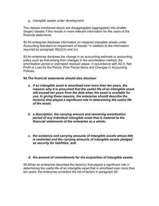 g. intangible assets under development.

The classes mentioned above are disaggregated (aggregated) into smaller
(larger) classes if this results in more relevant information for the users of the
financial statements.

92.An enterprise discloses information on impaired intangible assets under
Accounting Standard on Impairment of Assets 9 in addition to the information
required by paragraph 90(d)(iii) and (iv).

93.An enterprise discloses the change in an accounting estimate or accounting
policy such as that arising from changes in the amortisation method, the
amortisation period or estimated residual values, in accordance with AS 5, Net
Profit or Loss for the Period, Prior Period Items and Changes in Accounting
Policies.

94.The financial statements should also disclose:

   a. if an intangible asset is amortised over more than ten years, the
      reasons why it is presumed that the useful life of an intangible asset
      will exceed ten years from the date when the asset is available for
      use. In giving these reasons, the enterprise should describe the
      factor(s) that played a significant role in determining the useful life
      of the asset;


   b. a description, the carrying amount and remaining amortisation
      period of any individual intangible asset that is material to the
      financial statements of the enterprise as a whole;



   c. the existence and carrying amounts of intangible assets whose title
      is restricted and the carrying amounts of intangible assets pledged
      as security for liabilities; and



   d. the amount of commitments for the acquisition of intangible assets.

95.When an enterprise describes the factor(s) that played a significant role in
determining the useful life of an intangible asset that is amortised over more than
ten years, the enterprise considers the list of factors in paragraph 64.
 