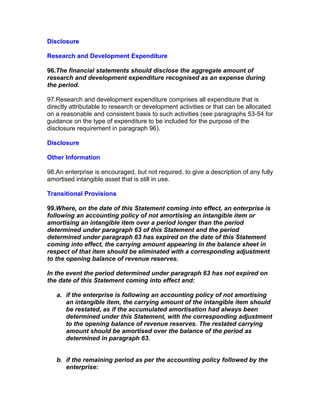 Disclosure

Research and Development Expenditure

96.The financial statements should disclose the aggregate amount of
research and development expenditure recognised as an expense during
the period.

97.Research and development expenditure comprises all expenditure that is
directly attributable to research or development activities or that can be allocated
on a reasonable and consistent basis to such activities (see paragraphs 53-54 for
guidance on the type of expenditure to be included for the purpose of the
disclosure requirement in paragraph 96).

Disclosure

Other Information

98.An enterprise is encouraged, but not required, to give a description of any fully
amortised intangible asset that is still in use.

Transitional Provisions

99.Where, on the date of this Statement coming into effect, an enterprise is
following an accounting policy of not amortising an intangible item or
amortising an intangible item over a period longer than the period
determined under paragraph 63 of this Statement and the period
determined under paragraph 63 has expired on the date of this Statement
coming into effect, the carrying amount appearing in the balance sheet in
respect of that item should be eliminated with a corresponding adjustment
to the opening balance of revenue reserves.

In the event the period determined under paragraph 63 has not expired on
the date of this Statement coming into effect and:

   a. if the enterprise is following an accounting policy of not amortising
      an intangible item, the carrying amount of the intangible item should
      be restated, as if the accumulated amortisation had always been
      determined under this Statement, with the corresponding adjustment
      to the opening balance of revenue reserves. The restated carrying
      amount should be amortised over the balance of the period as
      determined in paragraph 63.


   b. if the remaining period as per the accounting policy followed by the
      enterprise:
 