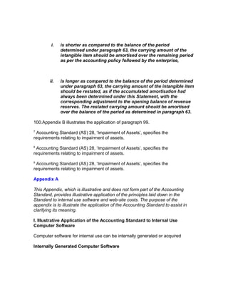i.   is shorter as compared to the balance of the period
              determined under paragraph 63, the carrying amount of the
              intangible item should be amortised over the remaining period
              as per the accounting policy followed by the enterprise,



        ii.   is longer as compared to the balance of the period determined
              under paragraph 63, the carrying amount of the intangible item
              should be restated, as if the accumulated amortisation had
              always been determined under this Statement, with the
              corresponding adjustment to the opening balance of revenue
              reserves. The restated carrying amount should be amortised
              over the balance of the period as determined in paragraph 63.

100.Appendix B illustrates the application of paragraph 99.
7
 Accounting Standard (AS) 28, ‘Impairment of Assets’, specifies the
requirements relating to impairment of assets.
8
 Accounting Standard (AS) 28, ‘Impairment of Assets’, specifies the
requirements relating to impairment of assets.
9
 Accounting Standard (AS) 28, ‘Impairment of Assets’, specifies the
requirements relating to impairment of assets.

Appendix A

This Appendix, which is illustrative and does not form part of the Accounting
Standard, provides illustrative application of the principles laid down in the
Standard to internal use software and web-site costs. The purpose of the
appendix is to illustrate the application of the Accounting Standard to assist in
clarifying its meaning.

I. Illustrative Application of the Accounting Standard to Internal Use
Computer Software

Computer software for internal use can be internally generated or acquired

Internally Generated Computer Software
 