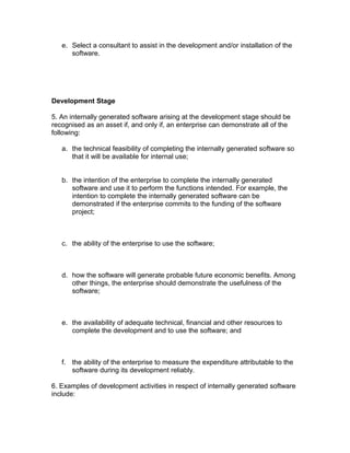 e. Select a consultant to assist in the development and/or installation of the
      software.




Development Stage

5. An internally generated software arising at the development stage should be
recognised as an asset if, and only if, an enterprise can demonstrate all of the
following:

   a. the technical feasibility of completing the internally generated software so
      that it will be available for internal use;


   b. the intention of the enterprise to complete the internally generated
      software and use it to perform the functions intended. For example, the
      intention to complete the internally generated software can be
      demonstrated if the enterprise commits to the funding of the software
      project;



   c. the ability of the enterprise to use the software;



   d. how the software will generate probable future economic benefits. Among
      other things, the enterprise should demonstrate the usefulness of the
      software;



   e. the availability of adequate technical, financial and other resources to
      complete the development and to use the software; and



   f. the ability of the enterprise to measure the expenditure attributable to the
      software during its development reliably.

6. Examples of development activities in respect of internally generated software
include:
 