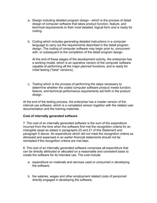a. Design including detailed program design - which is the process of detail
      design of computer software that takes product function, feature, and
      technical requirements to their most detailed, logical form and is ready for
      coding.


   b. Coding which includes generating detailed instructions in a computer
      language to carry out the requirements described in the detail program
      design. The coding of computer software may begin prior to, concurrent
      with, or subsequent to the completion of the detail program design.

      At the end of these stages of the development activity, the enterprise has
      a working model, which is an operative version of the computer software
      capable of performing all the major planned functions, and is ready for
      initial testing ("beta" versions).



   c. Testing which is the process of performing the steps necessary to
      determine whether the coded computer software product meets function,
      feature, and technical performance requirements set forth in the product
      design.

At the end of the testing process, the enterprise has a master version of the
internal use software, which is a completed version together with the related user
documentation and the training materials.

Cost of internally generated software

7. The cost of an internally generated software is the sum of the expenditure
incurred from the time when the software first met the recognition criteria for an
intangible asset as stated in paragraphs 20 and 21 of this Statement and
paragraph 5 above. An expenditure which did not meet the recognition criteria as
aforesaid and expensed in an earlier financial statements should not be
reinstated if the recognition criteria are met later.

8. The cost of an internally generated software comprises all expenditure that
can be directly attributed or allocated on a reasonable and consistent basis to
create the software for its intended use. The cost include:

   a. expenditure on materials and services used or consumed in developing
      the software;


   b. the salaries, wages and other employment related costs of personnel
      directly engaged in developing the software;
 