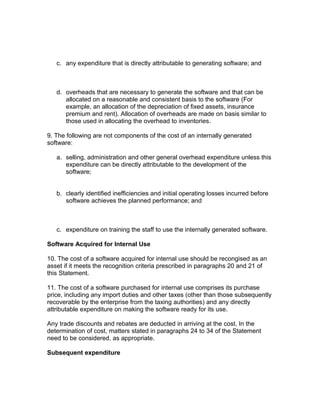 c. any expenditure that is directly attributable to generating software; and



   d. overheads that are necessary to generate the software and that can be
      allocated on a reasonable and consistent basis to the software (For
      example, an allocation of the depreciation of fixed assets, insurance
      premium and rent). Allocation of overheads are made on basis similar to
      those used in allocating the overhead to inventories.

9. The following are not components of the cost of an internally generated
software:

   a. selling, administration and other general overhead expenditure unless this
      expenditure can be directly attributable to the development of the
      software;


   b. clearly identified inefficiencies and initial operating losses incurred before
      software achieves the planned performance; and



   c. expenditure on training the staff to use the internally generated software.

Software Acquired for Internal Use

10. The cost of a software acquired for internal use should be recongised as an
asset if it meets the recognition criteria prescribed in paragraphs 20 and 21 of
this Statement.

11. The cost of a software purchased for internal use comprises its purchase
price, including any import duties and other taxes (other than those subsequently
recoverable by the enterprise from the taxing authorities) and any directly
attributable expenditure on making the software ready for its use.

Any trade discounts and rebates are deducted in arriving at the cost. In the
determination of cost, matters stated in paragraphs 24 to 34 of the Statement
need to be considered, as appropriate.

Subsequent expenditure
 