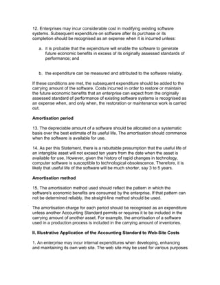 12. Enterprises may incur considerable cost in modifying existing software
systems. Subsequent expenditure on software after its purchase or its
completion should be recognised as an expense when it is incurred unless:

   a. it is probable that the expenditure will enable the software to generate
      future economic benefits in excess of its originally assessed standards of
      performance; and


   b. the expenditure can be measured and attributed to the software reliably.

If these conditions are met, the subsequent expenditure should be added to the
carrying amount of the software. Costs incurred in order to restore or maintain
the future economic benefits that an enterprise can expect from the originally
assessed standard of performance of existing software systems is recognised as
an expense when, and only when, the restoration or maintenance work is carried
out.

Amortisation period

13. The depreciable amount of a software should be allocated on a systematic
basis over the best estimate of its useful life. The amortisation should commence
when the software is available for use.

14. As per this Statement, there is a rebuttable presumption that the useful life of
an intangible asset will not exceed ten years from the date when the asset is
available for use. However, given the history of rapid changes in technology,
computer software is susceptible to technological obsolescence. Therefore, it is
likely that useful life of the software will be much shorter, say 3 to 5 years.

Amortisation method

15. The amortisation method used should reflect the pattern in which the
software's economic benefits are consumed by the enterprise. If that pattern can
not be determined reliably, the straight-line method should be used.

The amortisation charge for each period should be recognised as an expenditure
unless another Accounting Standard permits or requires it to be included in the
carrying amount of another asset. For example, the amortisation of a software
used in a production process is included in the carrying amount of inventories.

II. Illustrative Application of the Accounting Standard to Web-Site Costs

1. An enterprise may incur internal expenditures when developing, enhancing
and maintaining its own web site. The web site may be used for various purposes
 