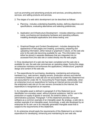 such as promoting and advertising products and services, providing electronic
services, and selling products and services.

2. The stages of a web site's development can be described as follows:

   a. Planning - includes undertaking feasibility studies, defining objectives and
      specifications, evaluating alternatives and selecting preferences;


   b. Application and Infrastructure Development - includes obtaining a domain
      name, purchasing and developing hardware and operating software,
      installing developed applications and stress testing; and



   c. Graphical Design and Content Development - includes designing the
      appearance of web pages and creating, purchasing, preparing and
      uploading information, either textual or graphical in nature, on the web site
      prior to the web site becoming available for use. This information may
      either be stored in separate databases that are integrated into (or
      accessed from) the web site or coded directly into the web pages.

3. Once development of a web site has been completed and the web site is
available for use, the web site commences an operating stage. During this stage,
an enterprise maintains and enhances the applications, infrastructure, graphical
design and content of the web site.

4. The expenditures for purchasing, developing, maintaining and enhancing
hardware (e.g., web servers, staging servers, production servers and Internet
connections) related to a web site are not accounted for under this Statement but
are accounted for under AS 10, Accounting for Fixed Assets. Additionally, when
an enterprise incurs an expenditure for having an Internet service provider host
the enterprise's web site on it's own servers connected to the Internet, the
expenditure is recognised as an expense.

5. An intangible asset is defined in paragraph 6 of this Statement as an
identifiable non-monetary asset, without physical substance, held for use in the
production or supply of goods or services, for rental to others, or for
administrative purposes. Paragraph 7 of this Statement provides computer
software as a common example of an intangible asset. By analogy, a web site is
another example of an intangible asset. Accordingly, a web site developed by an
enterprise for its own use is an internally generated intangible asset that is
subject to the requirements of this Statement.

6. An enterprise should apply the requirements of this Statement to an internal
expenditure for developing, enhancing and maintaining its own web site.
 