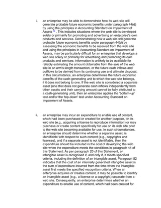 i.    an enterprise may be able to demonstrate how its web site will
      generate probable future economic benefits under paragraph 44(d)
      by using the principles in Accounting Standard on Impairment of
      Assets 10 . This includes situations where the web site is developed
      solely or primarily for promoting and advertising an enterprise's own
      products and services. Demonstrating how a web site will generate
      probable future economic benefits under paragraph 44(d) by
      assessing the economic benefits to be received from the web site
      and using the principles in Accounting Standard on Impairment of
      Assets, may be particularly difficult for an enterprise that develops a
      web site solely or primarily for advertising and promoting its own
      products and services; information is unlikely to be available for
      reliably estimating the amount obtainable from the sale of the web
      site in an arm's length transaction, or the future cash inflows and
      outflows to be derived from its continuing use and ultimate disposal.
      In this circumstance, an enterprise determines the future economic
      benefits of the cash-generating unit to which the web site belongs,
      if it does not belong to one. If the web site is considered a corporate
      asset (one that does not generate cash inflows independently from
      other assets and their carrying amount cannot be fully attributed to
      a cash-generating unit), then an enterprise applies the 'bottom-up'
      test and/or the 'top-down' test under Accounting Standard on
      Impairment of Assets.



ii.   an enterprise may incur an expenditure to enable use of content,
      which had been purchased or created for another purpose, on its
      web site (e.g., acquiring a license to reproduce information) or may
      purchase or create content specifically for use on its web site prior
      to the web site becoming available for use. In such circumstances,
      an enterprise should determine whether a separate asset, is
      identifiable with respect to such content (e.g., copyrights and
      licenses), and if a separate asset is not identifiable, then the
      expenditure should be included in the cost of developing the web
      site when the expenditure meets the conditions in paragraph 44 of
      this Statement. As per paragraph 20 of this Statement, an
      intangible asset is recognised if, and only if, it meets specified
      criteria, including the definition of an intangible asset. Paragraph 52
      indicates that the cost of an internally generated intangible asset is
      the sum of expenditure incurred from the time when the intangible
      asset first meets the specified recognition criteria. When an
      enterprise acquires or creates content, it may be possible to identify
      an intangible asset (e.g., a license or a copyright) separate from a
      web site. Consequently, an enterprise determines whether an
      expenditure to enable use of content, which had been created for
 
