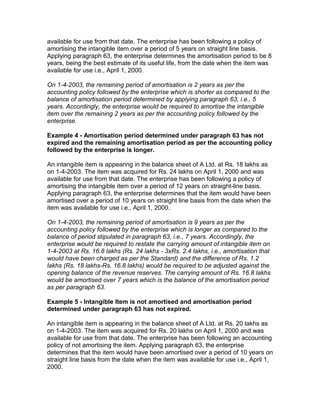 available for use from that date. The enterprise has been following a policy of
amortising the intangible item over a period of 5 years on straight line basis.
Applying paragraph 63, the enterprise determines the amortisation period to be 8
years, being the best estimate of its useful life, from the date when the item was
available for use i.e., April 1, 2000.

On 1-4-2003, the remaining period of amortisation is 2 years as per the
accounting policy followed by the enterprise which is shorter as compared to the
balance of amortisation period determined by applying paragraph 63, i.e., 5
years. Accordingly, the enterprise would be required to amortise the intangible
item over the remaining 2 years as per the accounting policy followed by the
enterprise.

Example 4 - Amortisation period determined under paragraph 63 has not
expired and the remaining amortisation period as per the accounting policy
followed by the enterprise is longer.

An intangible item is appearing in the balance sheet of A Ltd. at Rs. 18 lakhs as
on 1-4-2003. The item was acquired for Rs. 24 lakhs on April 1, 2000 and was
available for use from that date. The enterprise has been following a policy of
amortising the intangible item over a period of 12 years on straight-line basis.
Applying paragraph 63, the enterprise determines that the item would have been
amortised over a period of 10 years on straight line basis from the date when the
item was available for use i.e., April 1, 2000.

On 1-4-2003, the remaining period of amortisation is 9 years as per the
accounting policy followed by the enterprise which is longer as compared to the
balance of period stipulated in paragraph 63, i.e., 7 years. Accordingly, the
enterprise would be required to restate the carrying amount of intangible item on
1-4-2003 at Rs. 16.8 lakhs (Rs. 24 lakhs - 3xRs. 2.4 lakhs, i.e., amortisation that
would have been charged as per the Standard) and the difference of Rs. 1.2
lakhs (Rs. 18 lakhs-Rs. 16.8 lakhs) would be required to be adjusted against the
opening balance of the revenue reserves. The carrying amount of Rs. 16.8 lakhs
would be amortised over 7 years which is the balance of the amortisation period
as per paragraph 63.

Example 5 - Intangible Item is not amortised and amortisation period
determined under paragraph 63 has not expired.

An intangible item is appearing in the balance sheet of A Ltd. at Rs. 20 lakhs as
on 1-4-2003. The item was acquired for Rs. 20 lakhs on April 1, 2000 and was
available for use from that date. The enterprise has been following an accounting
policy of not amortising the item. Applying paragraph 63, the enterprise
determines that the item would have been amortised over a period of 10 years on
straight line basis from the date when the item was available for use i.e., April 1,
2000.
 