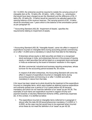 On 1-4-2003, the enterprise would be required to restate the carrying amount of
intangible item at Rs. 14 lakhs (Rs. 20 lakhs - 3xRs. 2 lakhs, i.e., amortisation
that would have been charged as per the Standard) and the difference of Rs. 6
lakhs (Rs. 20 lakhs-Rs. 14 lakhs) would be required to be adjusted against the
opening balance of the revenue reserves. The carrying amount of Rs. 14 lakhs
would be amortised over 7 years which is the balance of the amortisation period
as per paragraph 63.
10
  Accounting Standard (AS) 28, ‘Impairment of Assets’, specifies the
requirements relating to impairment of assets.




1.Accounting Standard (AS) 26, 'Intangible Assets', came into effect in respect of
expenditure incurred on intangible items during accounting periods commencing
on or after 1-4-2003 and is mandatory in nature from that date for the following:

     i.   Enterprises whose equity or debt securities are listed on a recognised
          stock exchange in India, and enterprises that are in the process of issuing
          equity or debt securities that will be listed on a recognised stock exchange
          in India as evidenced by the board of directors' resolution in this regard.

          All other commercial, industrial and business reporting enterprises, whose
          turnover for the accounting period exceeds Rs. 50 crores.

          In respect of all other enterprises, the Accounting Standard will come into
          effect in respect of expenditure incurred on intangible items during
          accounting periods commencing on or after 1-4-2004 and will be
          mandatory in nature from that date.

2.An issue has been raised as to what should be the treatment of the expenditure
incurred on intangible items, which were treated as deferred revenue expenditure
and ordinarily spread over a period of 3 to 5 years before AS 26 became
mandatory and which do not meet the definition of an 'asset' as per AS 26. The
examples of such items are expenditure incurred in respect of lump sum
payment towards a Voluntary Retirement Scheme (VRS), preliminary expenses
etc. In this context, it is clarified as below:

     i.   The expenditure incurred on intangible items (referred to in paragraph 2
          above) after the date AS 26 became/becomes mandatory (1-4-2003 or 1-
          4-2004, as the case may be) would have to be expensed when incurred
          since these do not meet the definition of an 'asset' as per AS 26.
 
