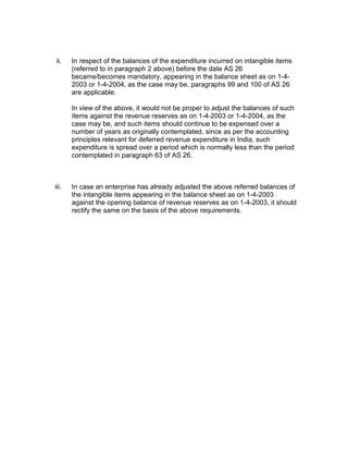 ii.    In respect of the balances of the expenditure incurred on intangible items
       (referred to in paragraph 2 above) before the date AS 26
       became/becomes mandatory, appearing in the balance sheet as on 1-4-
       2003 or 1-4-2004, as the case may be, paragraphs 99 and 100 of AS 26
       are applicable.

       In view of the above, it would not be proper to adjust the balances of such
       items against the revenue reserves as on 1-4-2003 or 1-4-2004, as the
       case may be, and such items should continue to be expensed over a
       number of years as originally contemplated, since as per the accounting
       principles relevant for deferred revenue expenditure in India, such
       expenditure is spread over a period which is normally less than the period
       contemplated in paragraph 63 of AS 26.



iii.   In case an enterprise has already adjusted the above referred balances of
       the intangible items appearing in the balance sheet as on 1-4-2003
       against the opening balance of revenue reserves as on 1-4-2003, it should
       rectify the same on the basis of the above requirements.
 