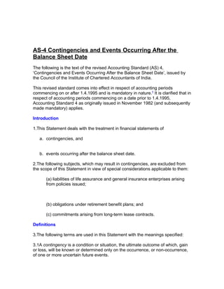 AS-4 Contingencies and Events Occurring After the
Balance Sheet Date
The following is the text of the revised Accounting Standard (AS) 4,
‘Contingencies and Events Occurring After the Balance Sheet Date’, issued by
the Council of the Institute of Chartered Accountants of India.

This revised standard comes into effect in respect of accounting periods
commencing on or after 1.4.1995 and is mandatory in nature.1 It is clarified that in
respect of accounting periods commencing on a date prior to 1.4.1995,
Accounting Standard 4 as originally issued in November 1982 (and subsequently
made mandatory) applies.

Introduction

1.This Statement deals with the treatment in financial statements of

   a. contingencies, and


   b. events occurring after the balance sheet date.

2.The following subjects, which may result in contingencies, are excluded from
the scope of this Statement in view of special considerations applicable to them:

       (a) liabilities of life assurance and general insurance enterprises arising
       from policies issued;



       (b) obligations under retirement benefit plans; and

       (c) commitments arising from long-term lease contracts.

Definitions

3.The following terms are used in this Statement with the meanings specified:

3.1A contingency is a condition or situation, the ultimate outcome of which, gain
or loss, will be known or determined only on the occurrence, or non-occurrence,
of one or more uncertain future events.
 