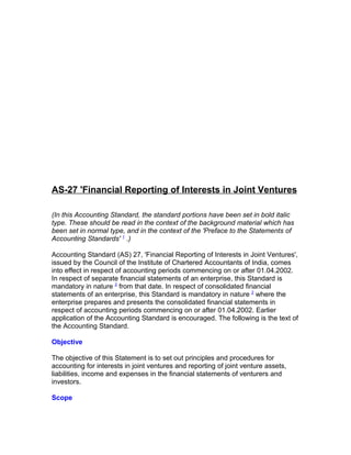 AS-27 'Financial Reporting of Interests in Joint Ventures

(In this Accounting Standard, the standard portions have been set in bold italic
type. These should be read in the context of the background material which has
been set in normal type, and in the context of the 'Preface to the Statements of
Accounting Standards' 1 .)

Accounting Standard (AS) 27, 'Financial Reporting of Interests in Joint Ventures',
issued by the Council of the Institute of Chartered Accountants of India, comes
into effect in respect of accounting periods commencing on or after 01.04.2002.
In respect of separate financial statements of an enterprise, this Standard is
mandatory in nature 2 from that date. In respect of consolidated financial
statements of an enterprise, this Standard is mandatory in nature 2 where the
enterprise prepares and presents the consolidated financial statements in
respect of accounting periods commencing on or after 01.04.2002. Earlier
application of the Accounting Standard is encouraged. The following is the text of
the Accounting Standard.

Objective

The objective of this Statement is to set out principles and procedures for
accounting for interests in joint ventures and reporting of joint venture assets,
liabilities, income and expenses in the financial statements of venturers and
investors.

Scope
 