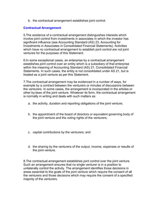 b. the contractual arrangement establishes joint control.

Contractual Arrangement

5.The existence of a contractual arrangement distinguishes interests which
involve joint control from investments in associates in which the investor has
significant influence (see Accounting Standard (AS) 23, Accounting for
Investments in Associates in Consolidated Financial Statements). Activities
which have no contractual arrangement to establish joint control are not joint
ventures for the purposes of this Statement.

6.In some exceptional cases, an enterprise by a contractual arrangement
establishes joint control over an entity which is a subsidiary of that enterprise
within the meaning of Accounting Standard (AS) 21, Consolidated Financial
Statements. In such cases, the entity is not consolidated under AS 21, but is
treated as a joint venture as per this Statement.

7.The contractual arrangement may be evidenced in a number of ways, for
example by a contract between the venturers or minutes of discussions between
the venturers. In some cases, the arrangement is incorporated in the articles or
other by-laws of the joint venture. Whatever its form, the contractual arrangement
is normally in writing and deals with such matters as:

   a. the activity, duration and reporting obligations of the joint venture;


   b. the appointment of the board of directors or equivalent governing body of
      the joint venture and the voting rights of the venturers;



   c. capital contributions by the venturers; and



   d. the sharing by the venturers of the output, income, expenses or results of
      the joint venture.


8.The contractual arrangement establishes joint control over the joint venture.
Such an arrangement ensures that no single venturer is in a position to
unilaterally control the activity. The arrangement identifies those decisions in
areas essential to the goals of the joint venture which require the consent of all
the venturers and those decisions which may require the consent of a specified
majority of the venturers.
 