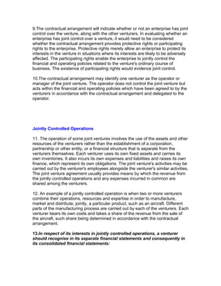 9.The contractual arrangement will indicate whether or not an enterprise has joint
control over the venture, along with the other venturers. In evaluating whether an
enterprise has joint control over a venture, it would need to be considered
whether the contractual arrangement provides protective rights or participating
rights to the enterprise. Protective rights merely allow an enterprise to protect its
interests in the venture in situations where its interests are likely to be adversely
affected. The participating rights enable the enterprise to jointly control the
financial and operating policies related to the venture's ordinary course of
business. The existence of participating rights would evidence joint control.

10.The contractual arrangement may identify one venturer as the operator or
manager of the joint venture. The operator does not control the joint venture but
acts within the financial and operating policies which have been agreed to by the
venturers in accordance with the contractual arrangement and delegated to the
operator.




Jointly Controlled Operations

11. The operation of some joint ventures involves the use of the assets and other
resources of the venturers rather than the establishment of a corporation,
partnership or other entity, or a financial structure that is separate from the
venturers themselves. Each venturer uses its own fixed assets and carries its
own inventories. It also incurs its own expenses and liabilities and raises its own
finance, which represent its own obligations. The joint venture's activities may be
carried out by the venturer's employees alongside the venturer's similar activities.
The joint venture agreement usually provides means by which the revenue from
the jointly controlled operations and any expenses incurred in common are
shared among the venturers.

12. An example of a jointly controlled operation is when two or more venturers
combine their operations, resources and expertise in order to manufacture,
market and distribute, jointly, a particular product, such as an aircraft. Different
parts of the manufacturing process are carried out by each of the venturers. Each
venturer bears its own costs and takes a share of the revenue from the sale of
the aircraft, such share being determined in accordance with the contractual
arrangement.

13.In respect of its interests in jointly controlled operations, a venturer
should recognise in its separate financial statements and consequently in
its consolidated financial statements:
 