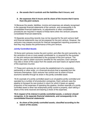 a. the assets that it controls and the liabilities that it incurs; and


   b. the expenses that it incurs and its share of the income that it earns
      from the joint venture.

14.Because the assets, liabilities, income and expenses are already recognised
in the separate financial statements of the venturer, and consequently in its
consolidated financial statements, no adjustments or other consolidation
procedures are required in respect of these items when the venturer presents
consolidated financial statements.

15.Separate accounting records may not be required for the joint venture itself
and financial statements may not be prepared for the joint venture. However, the
venturers may prepare accounts for internal management reporting purposes so
that they may assess the performance of the joint venture.

Jointly Controlled Assets

16.Some joint ventures involve the joint control, and often the joint ownership, by
the venturers of one or more assets contributed to, or acquired for the purpose
of, the joint venture and dedicated to the purposes of the joint venture. The
assets are used to obtain economic benefits for the venturers. Each venturer
may take a share of the output from the assets and each bears an agreed share
of the expenses incurred.

17.These joint ventures do not involve the establishment of a corporation,
partnership or other entity, or a financial structure that is separate from the
venturers themselves. Each venturer has control over its share of future
economic benefits through its share in the jointly controlled asset.

18.An example of a jointly controlled asset is an oil pipeline jointly controlled and
operated by a number of oil production companies. Each venturer uses the
pipeline to transport its own product in return for which it bears an agreed
proportion of the expenses of operating the pipeline. Another example of a jointly
controlled asset is when two enterprises jointly control a property, each taking a
share of the rents received and bearing a share of the expenses.

19.In respect of its interest in jointly controlled assets, a venturer should
recognise, in its separate financial statements, and consequently in its
consolidated financial statements:

   a. its share of the jointly controlled assets, classified according to the
      nature of the assets;
 