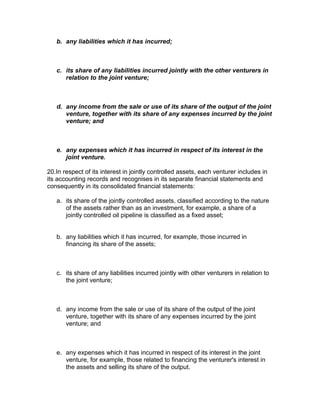 b. any liabilities which it has incurred;



   c. its share of any liabilities incurred jointly with the other venturers in
      relation to the joint venture;



   d. any income from the sale or use of its share of the output of the joint
      venture, together with its share of any expenses incurred by the joint
      venture; and



   e. any expenses which it has incurred in respect of its interest in the
      joint venture.

20.In respect of its interest in jointly controlled assets, each venturer includes in
its accounting records and recognises in its separate financial statements and
consequently in its consolidated financial statements:

   a. its share of the jointly controlled assets, classified according to the nature
      of the assets rather than as an investment, for example, a share of a
      jointly controlled oil pipeline is classified as a fixed asset;


   b. any liabilities which it has incurred, for example, those incurred in
      financing its share of the assets;



   c. its share of any liabilities incurred jointly with other venturers in relation to
      the joint venture;



   d. any income from the sale or use of its share of the output of the joint
      venture, together with its share of any expenses incurred by the joint
      venture; and



   e. any expenses which it has incurred in respect of its interest in the joint
      venture, for example, those related to financing the venturer's interest in
      the assets and selling its share of the output.
 