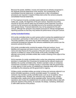 Because the assets, liabilities, income and expenses are already recognised in
the separate financial statements of the venturer, and consequently in its
consolidated financial statements, no adjustments or other consolidation
procedures are required in respect of these items when the venturer presents
consolidated financial statements.

21.The treatment of jointly controlled assets reflects the substance and economic
reality and, usually, the legal form of the joint venture. Separate accounting
records for the joint venture itself may be limited to those expenses incurred in
common by the venturers and ultimately borne by the venturers according to
their agreed shares. Financial statements may not be prepared for the joint
venture, although the venturers may prepare accounts for internal management
reporting purposes so that they may assess the performance of the joint venture.

Jointly Controlled Entities

22.A jointly controlled entity is a joint venture which involves the establishment of
a corporation, partnership or other entity in which each venturer has an interest.
The entity operates in the same way as other enterprises, except that a
contractual arrangement between the venturers establishes joint control over the
economic activity of the entity.

23.A jointly controlled entity controls the assets of the joint venture, incurs
liabilities and expenses and earns income. It may enter into contracts in its own
name and raise finance for the purposes of the joint venture activity. Each
venturer is entitled to a share of the results of the jointly controlled entity,
although some jointly controlled entities also involve a sharing of the output of the
joint venture.

24.An example of a jointly controlled entity is when two enterprises combine their
activities in a particular line of business by transferring the relevant assets and
liabilities into a jointly controlled entity. Another example is when an enterprise
commences a business in a foreign country in conjunction with the government
or other agency in that country, by establishing a separate entity which is jointly
controlled by the enterprise and the government or agency.

25.Many jointly controlled entities are similar to those joint ventures referred to as
jointly controlled operations or jointly controlled assets. For example, the
venturers may transfer a jointly controlled asset, such as an oil pipeline, into a
jointly controlled entity. Similarly, the venturers may contribute, into a jointly
controlled entity, assets which will be operated jointly. Some jointly controlled
operations also involve the establishment of a jointly controlled entity to deal with
particular aspects of the activity, for example, the design, marketing, distribution
or after-sales service of the product.
 